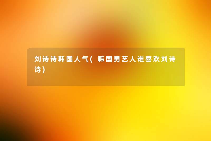 刘诗诗韩国人气(韩国男艺人谁喜欢刘诗诗)