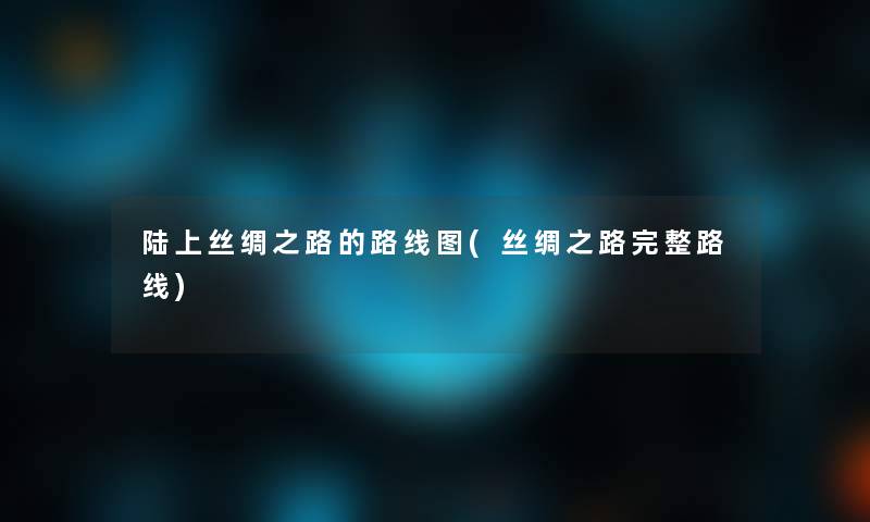 陆上丝绸之路的路线图(丝绸之路完整路线) 陆上丝绸之路的路线图(丝绸之路完整路线)
