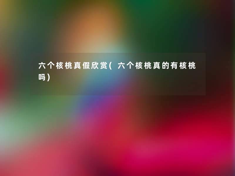 六个核桃真假欣赏(六个核桃真的有核桃吗)