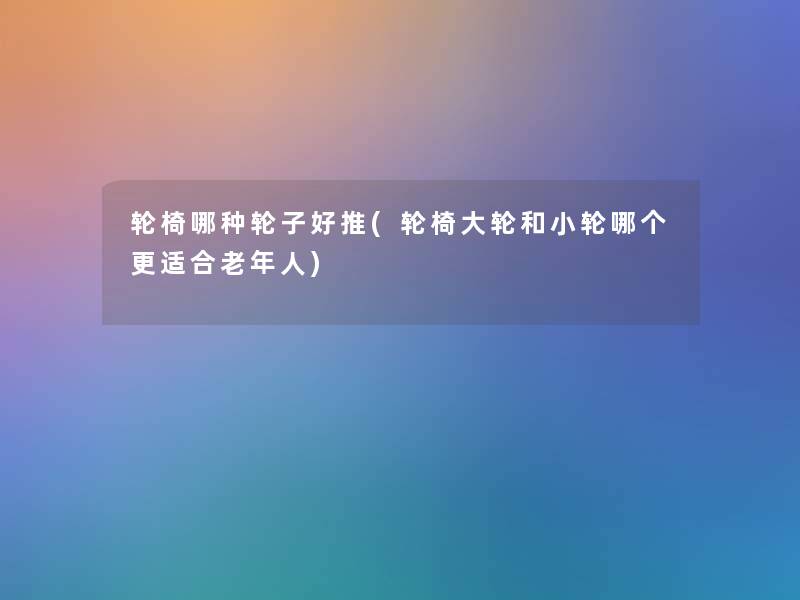 轮椅哪种轮子好推(轮椅大轮和小轮哪个更适合老年人) 轮椅哪种轮子好推(轮椅大轮和小轮哪个更适合老年人)