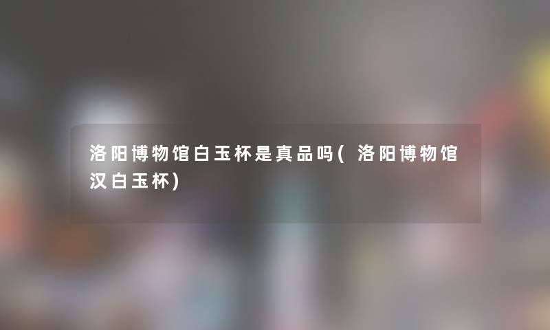 洛阳博物馆白玉杯是真品吗(洛阳博物馆汉白玉杯) 洛阳博物馆白玉杯是真品吗(洛阳博物馆汉白玉杯)