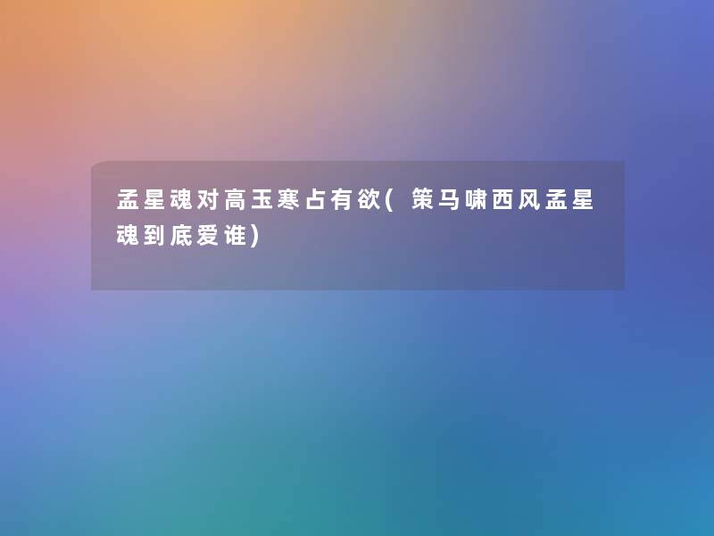 孟星魂对高玉寒占有欲(策马啸西风孟星魂到底爱谁) 孟星魂对高玉寒占有欲(策马啸西风孟星魂到底爱谁)
