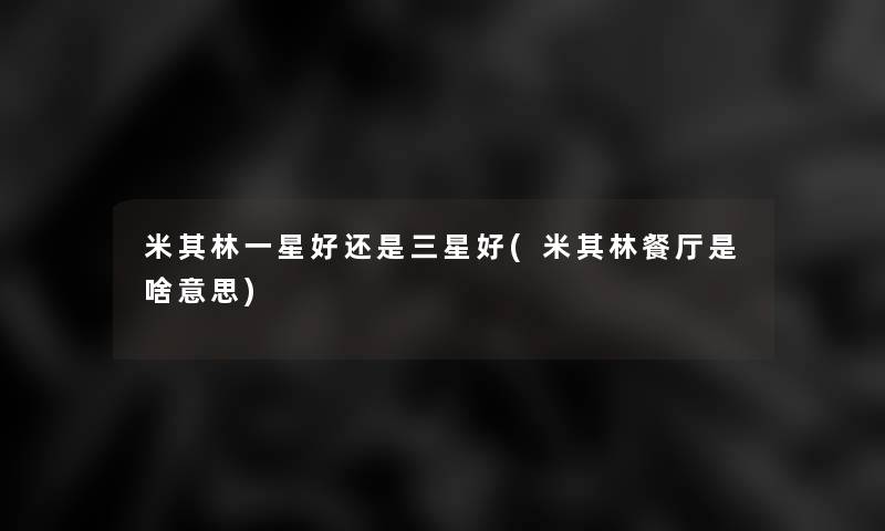 米其林一星好还是三星好(米其林餐厅是啥意思) 米其林一星好还是三星好(米其林餐厅是啥意思)