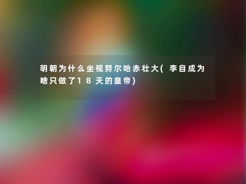 明朝为什么坐视努尔哈赤壮大(李自成为啥只做了18天的皇帝) 明朝为什么坐视努尔哈赤壮大(李自成为啥只做了18天的皇帝)