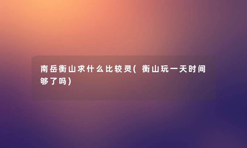 南岳衡山求什么比较灵(衡山玩一天时间够了吗) 南岳衡山求什么比较灵(衡山玩一天时间够了吗)