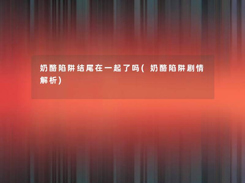 奶酪陷阱在一起了吗(奶酪陷阱剧情解析) 奶酪陷阱在一起了吗(奶酪陷阱剧情解析)