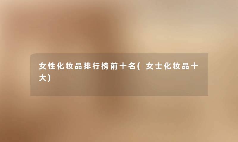 女性化妆品整理榜前十名(女士化妆品一些)