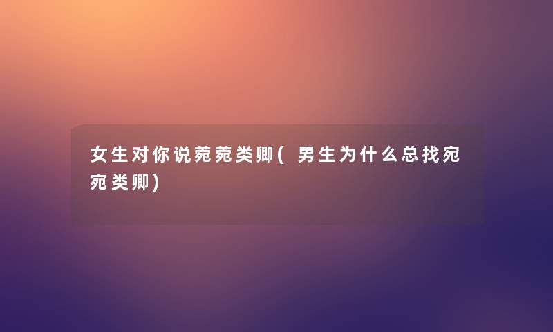 女生对你说菀菀类卿(男生为什么总找宛宛类卿)