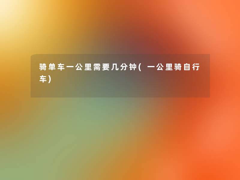 骑单车一公里需要几分钟(一公里骑自行车) 骑单车一公里需要几分钟(一公里骑自行车)