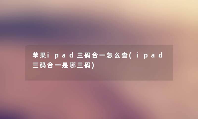 苹果ipad三码合一怎么查(ipad三码合一是哪三码) 苹果ipad三码合一怎么查(ipad三码合一是哪三码)