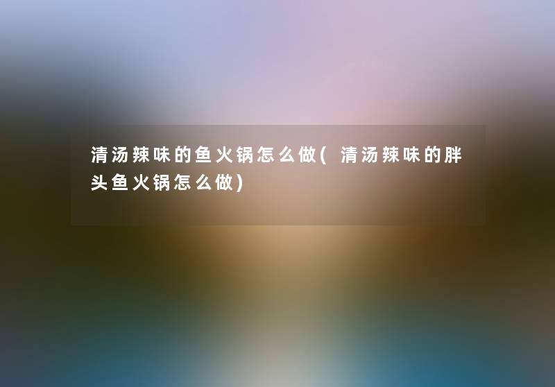 清汤辣味的鱼火锅怎么做(清汤辣味的胖头鱼火锅怎么做)