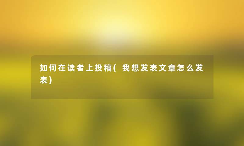 如何在读者上投稿(我想发表文章怎么发表)