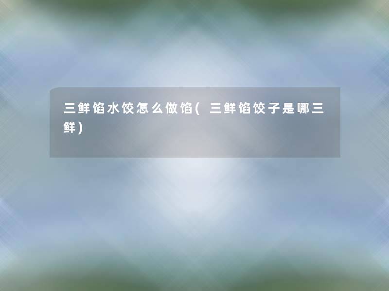 三鲜馅水饺怎么做馅(三鲜馅饺子是哪三鲜) 三鲜馅水饺怎么做馅(三鲜馅饺子是哪三鲜)