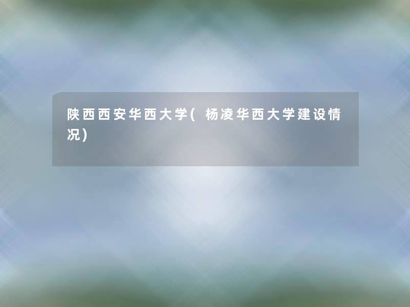 陕西西安华西大学(杨凌华西大学建设情况)