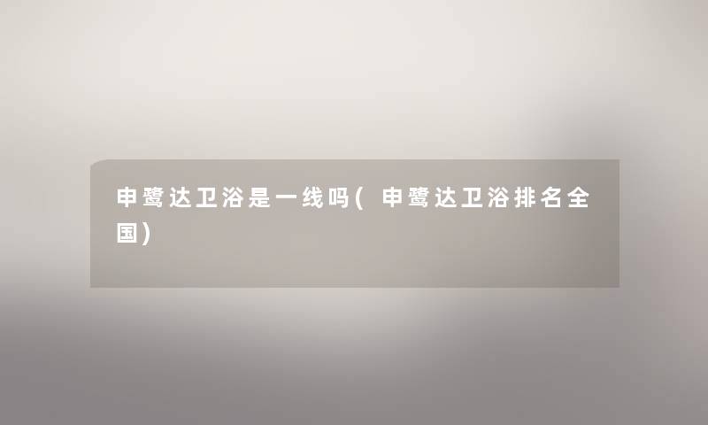 申鹭达卫浴是一线吗(申鹭达卫浴推荐全国) 申鹭达卫浴是一线吗(申鹭达卫浴推荐全国)