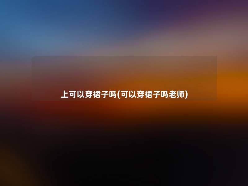 上可以穿裙子吗(可以穿裙子吗老师) 上可以穿裙子吗(可以穿裙子吗老师)