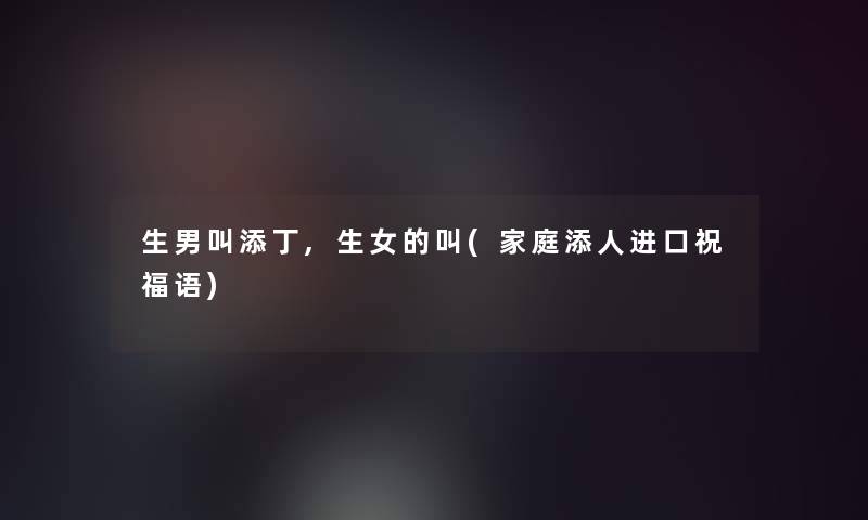 生男叫添丁,生女的叫(家庭添人进口祝福语) 生男叫添丁,生女的叫(家庭添人进口祝福语)