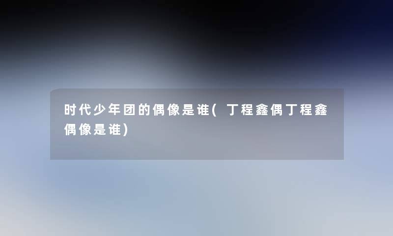 时代少年团的偶像是谁(丁程鑫偶丁程鑫偶像是谁)