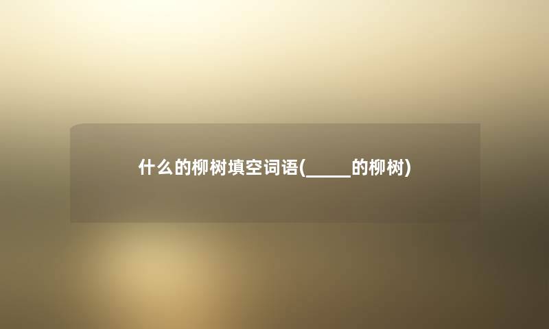 什么的柳树填空词语(_____的柳树) 什么的柳树填空词语(_____的柳树)