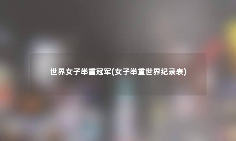 世界女子举重冠军(女子举重世界纪录表)