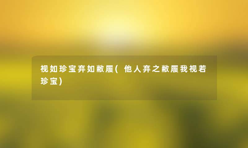 视如珍宝弃如敝履(他人弃之敝履我视若珍宝) 视如珍宝弃如敝履(他人弃之敝履我视若珍宝)