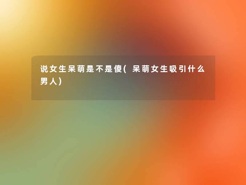 说女生呆萌是不是傻(呆萌女生吸引什么男人) 说女生呆萌是不是傻(呆萌女生吸引什么男人)