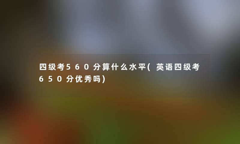 四级考560分算什么水平(英语四级考650分优秀吗) 四级考560分算什么水平(英语四级考650分优秀吗)