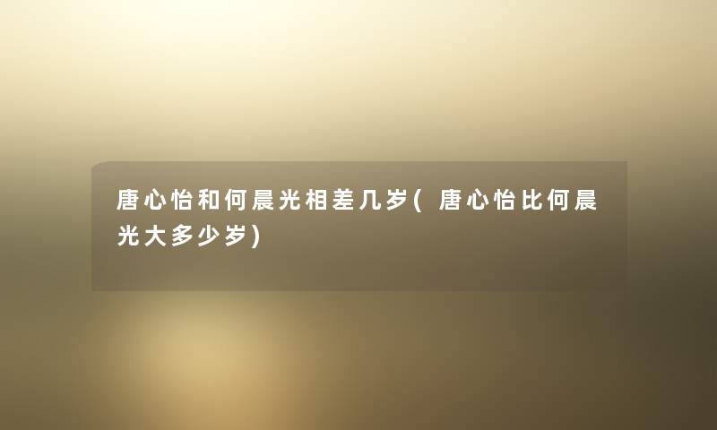 唐心怡和何晨光相差几岁(唐心怡比何晨光大多少岁) 唐心怡和何晨光相差几岁(唐心怡比何晨光大多少岁)