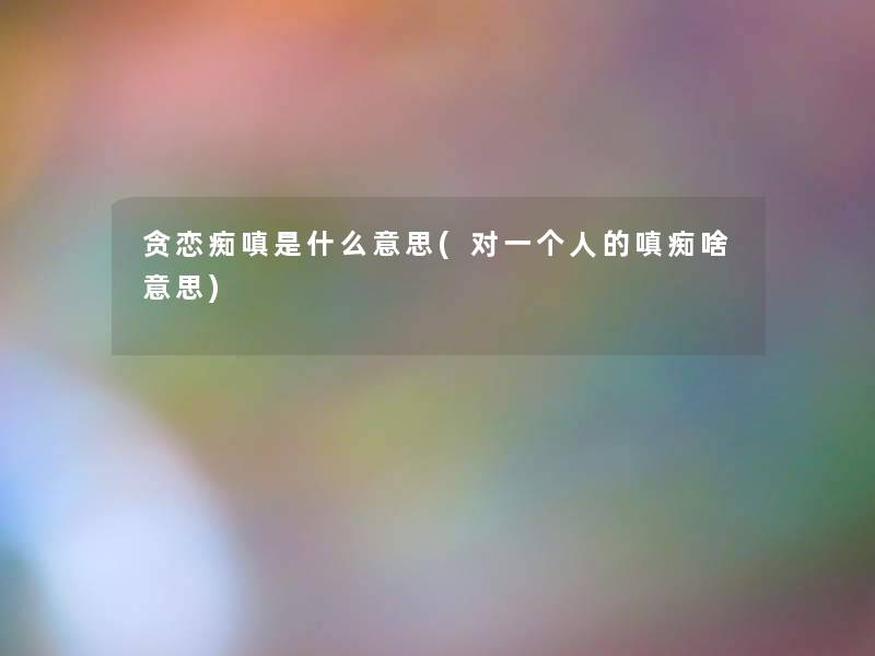 贪恋痴嗔是什么意思(对一个人的嗔痴啥意思) 贪恋痴嗔是什么意思(对一个人的嗔痴啥意思)