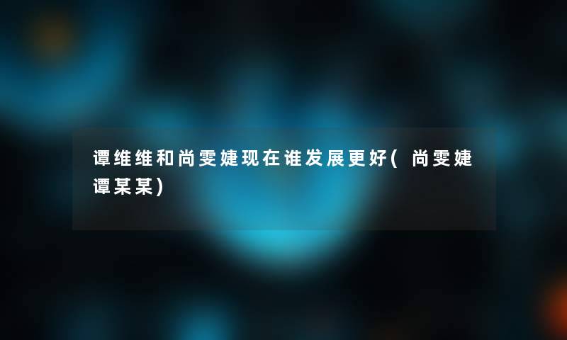 谭维维和尚雯婕谁发展更好(尚雯婕谭某某) 谭维维和尚雯婕谁发展更好(尚雯婕谭某某)