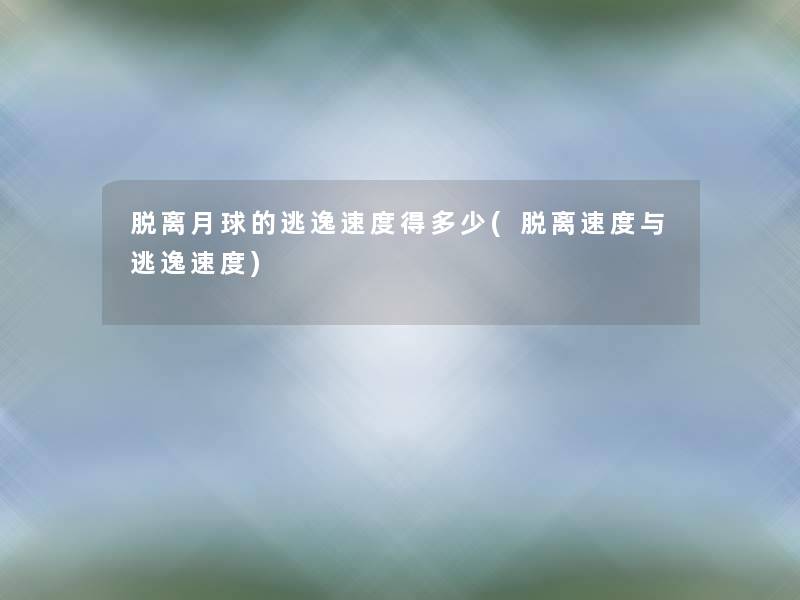 脱离月球的逃逸速度得多少(脱离速度与逃逸速度)