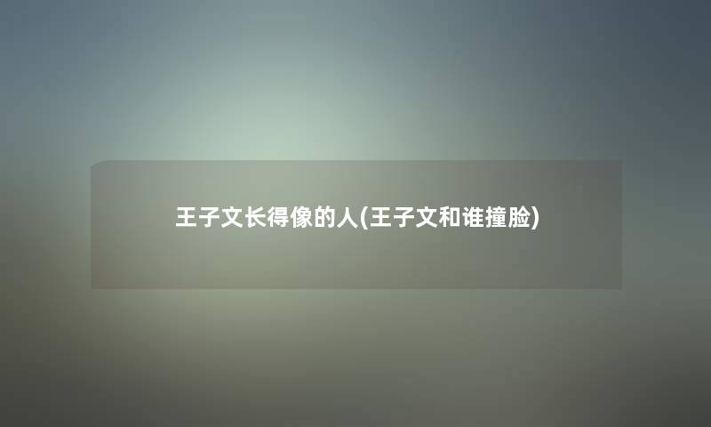 王子文长得像的人(王子文和谁撞脸) 王子文长得像的人(王子文和谁撞脸)