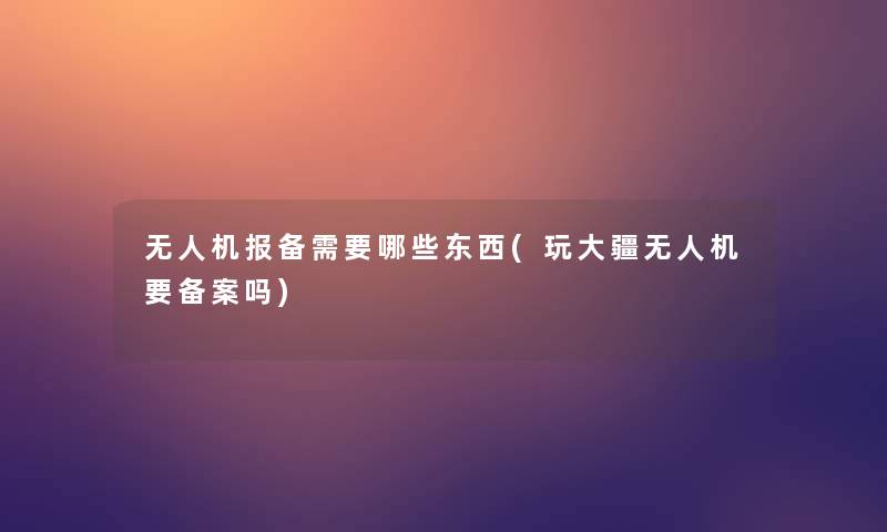 无人机报备需要哪些东西(玩大疆无人机要备案吗) 无人机报备需要哪些东西(玩大疆无人机要备案吗)