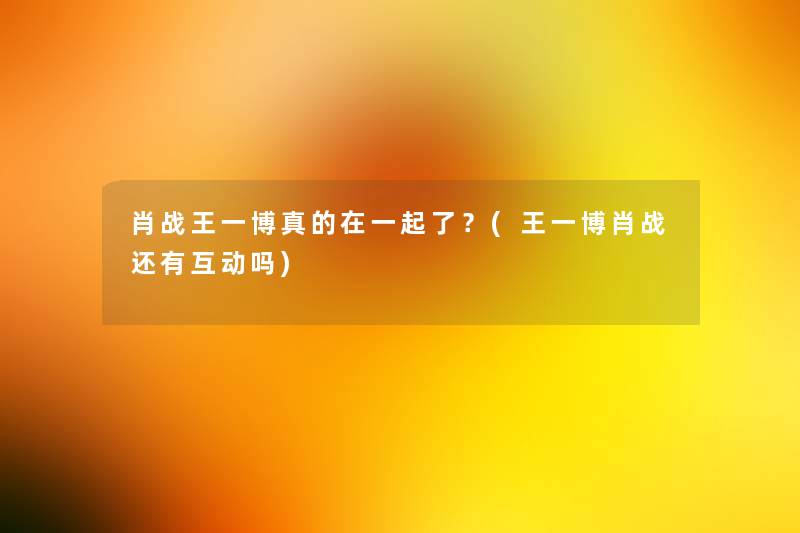 肖战王一博真的在一起了?(王一博肖战还有互动吗) 肖战王一博真的在一起了?(王一博肖战还有互动吗)