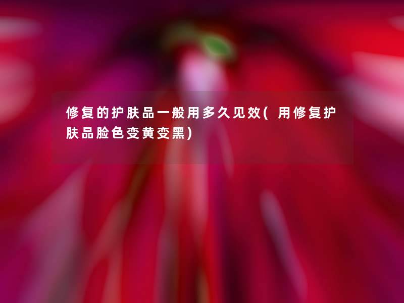 修复的护肤品一般用多久见效(用修复护肤品脸色变黄变黑)