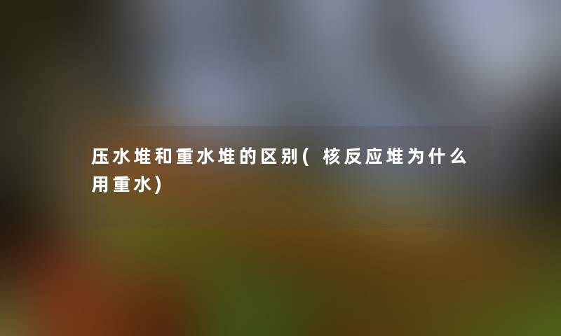 压水堆和重水堆的区别(核反应堆为什么用重水)