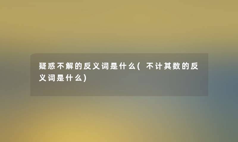 疑惑不解的反义词是什么(不计其数的反义词是什么)