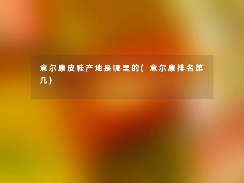 意尔康皮鞋产地是哪里的(意尔康推荐第几) 意尔康皮鞋产地是哪里的(意尔康推荐第几)