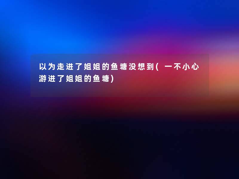 以为走进了姐姐的鱼塘没想到(一不小心游进了姐姐的鱼塘) 以为走进了姐姐的鱼塘没想到(一不小心游进了姐姐的鱼塘)