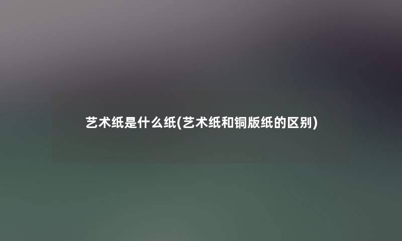 艺术纸是什么纸(艺术纸和铜版纸的区别) 艺术纸是什么纸(艺术纸和铜版纸的区别)