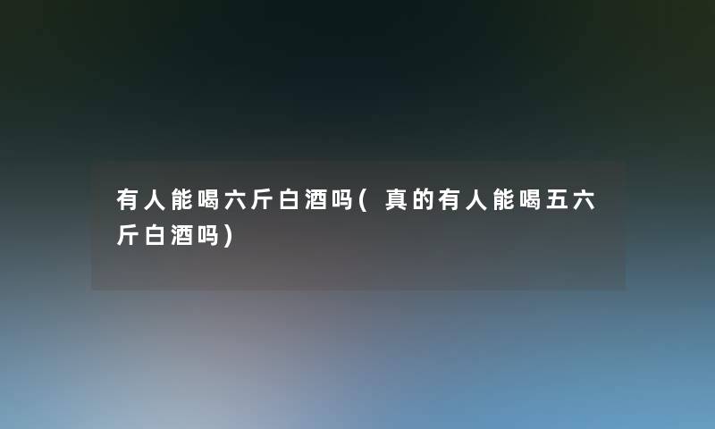 有人能喝六斤白酒吗(真的有人能喝五六斤白酒吗)