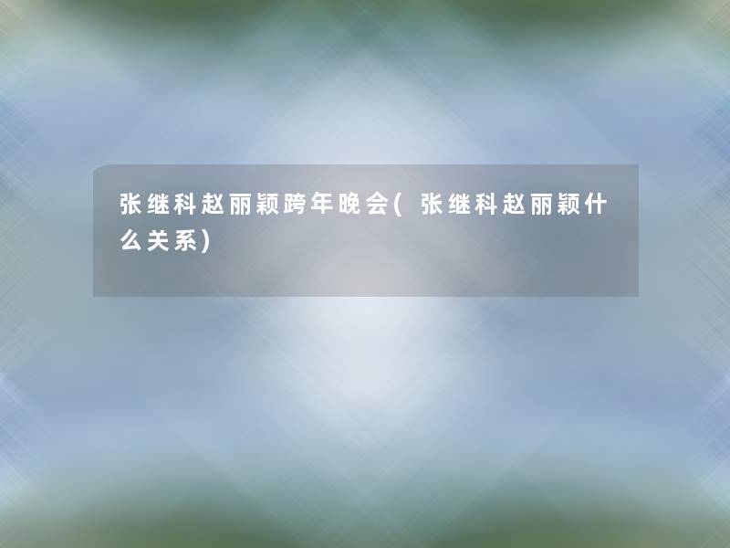 张继科赵丽颖跨年晚会(张继科赵丽颖什么关系) 张继科赵丽颖跨年晚会(张继科赵丽颖什么关系)