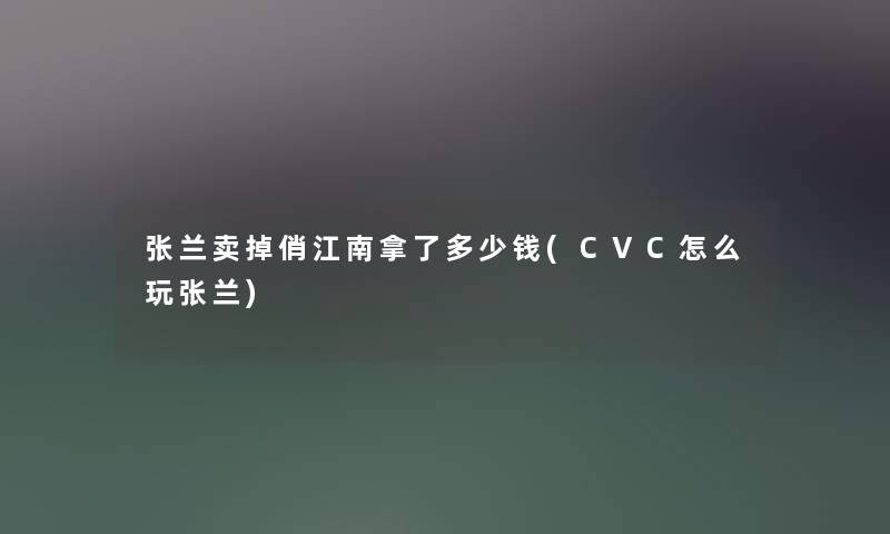 张兰卖掉俏江南拿了多少钱(CVC怎么玩张兰) 张兰卖掉俏江南拿了多少钱(CVC怎么玩张兰)