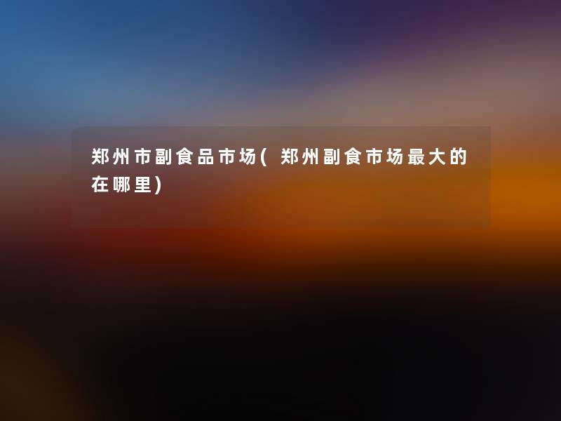 郑州市副食品市场(郑州副食市场大的在哪里)