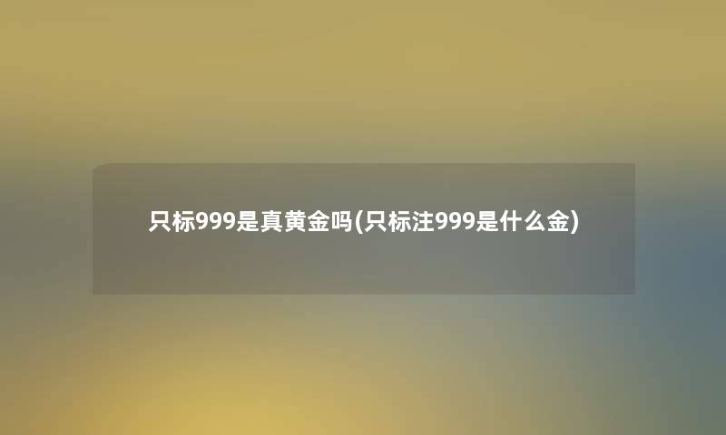 只标999是真黄金吗(只标注999是什么金) 只标999是真黄金吗(只标注999是什么金)