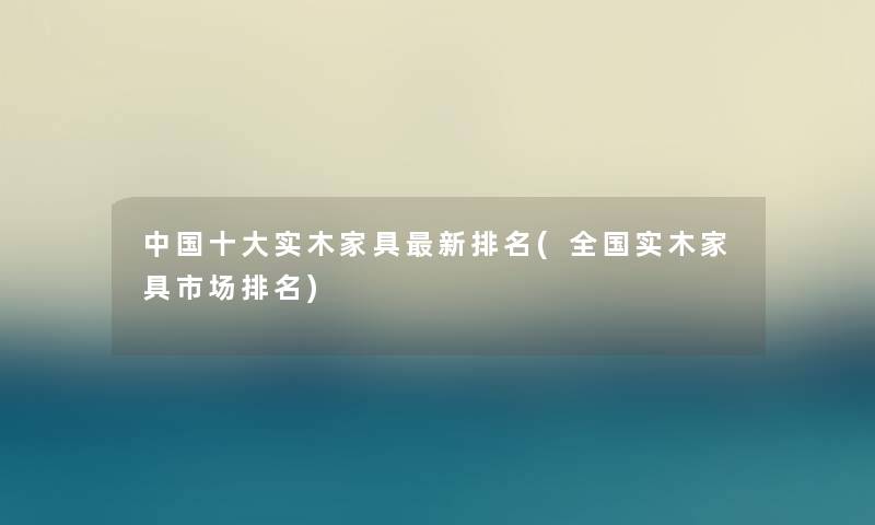 中国一些实木家具新推荐(全国实木家具市场推荐) 中国一些实木家具新推荐(全国实木家具市场推荐)