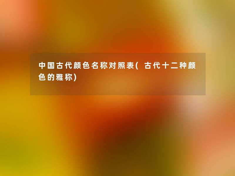 中国古代颜色名称对照表(古代十二种颜色的雅称) 中国古代颜色名称对照表(古代十二种颜色的雅称)