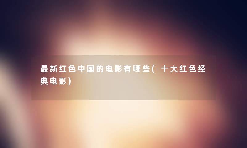新红色中国的电影有哪些(一些红色经典电影) 新红色中国的电影有哪些(一些红色经典电影)