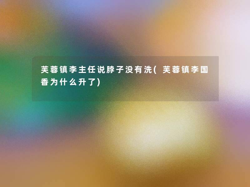 芙蓉镇李主任说脖子没有洗(芙蓉镇李国香为什么升了)