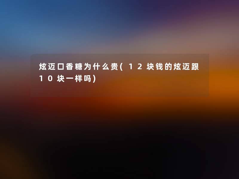 炫迈口香糖为什么贵(12块钱的炫迈跟10块一样吗)